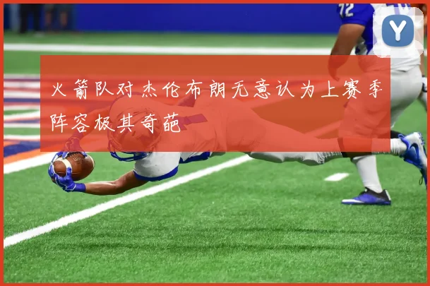火箭队对杰伦布朗无意认为上赛季阵容极其奇葩