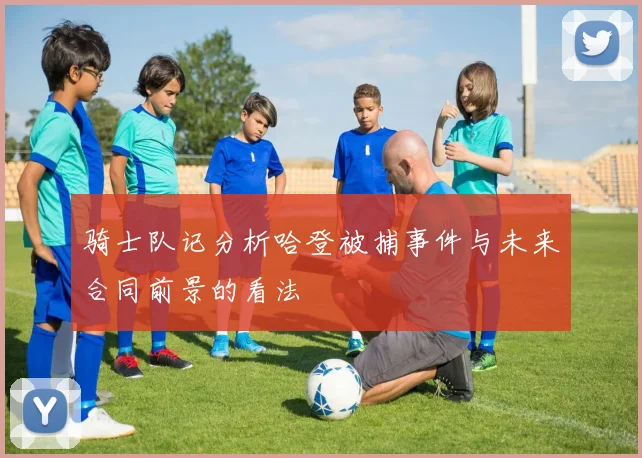 骑士队记分析哈登被捕事件与未来合同前景的看法