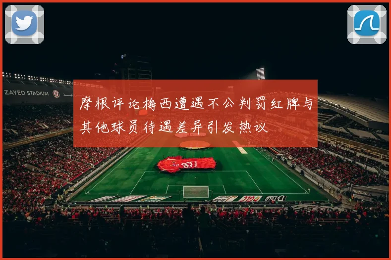 摩根评论梅西遭遇不公判罚红牌与其他球员待遇差异引发热议