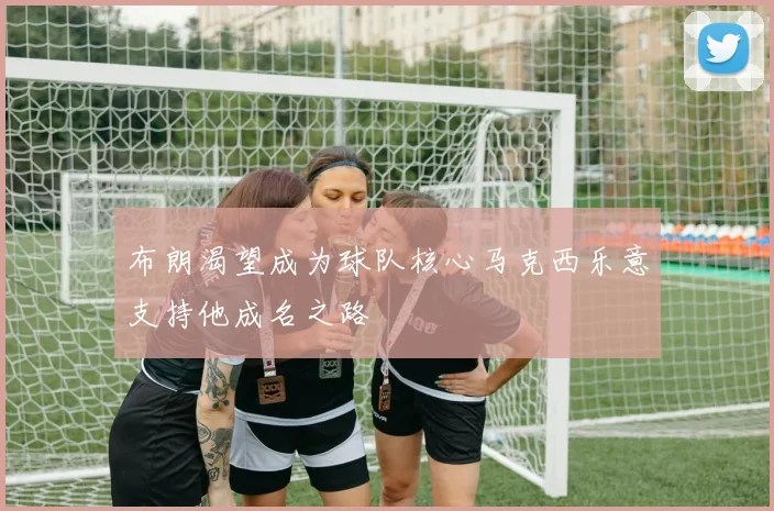 布朗渴望成为球队核心马克西乐意支持他成名之路