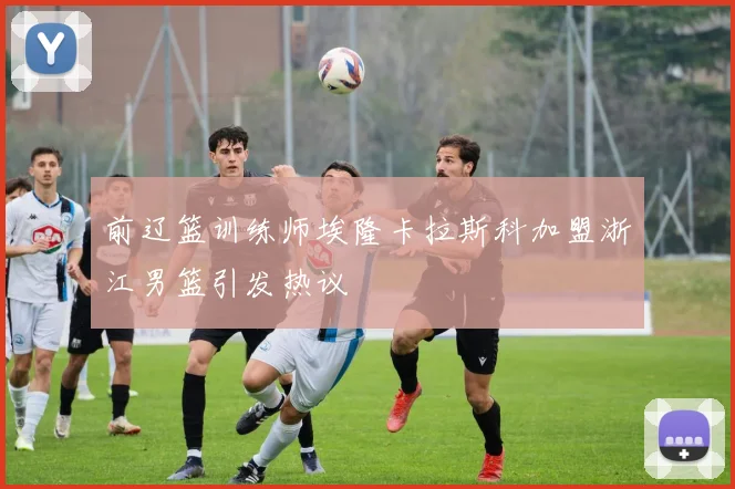 前辽篮训练师埃隆卡拉斯科加盟浙江男篮引发热议
