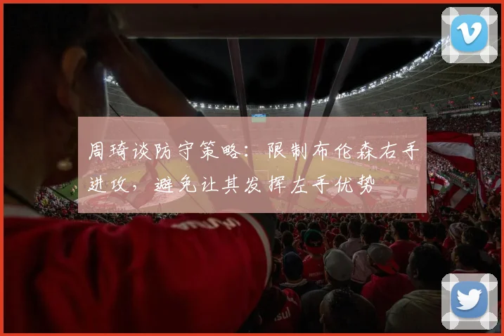 周琦谈防守策略：限制布伦森右手进攻，避免让其发挥左手优势