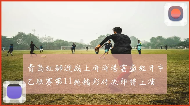 青岛红狮迎战上海海港富盛经开中乙联赛第11轮精彩对决即将上演