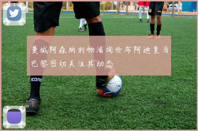 曼城阿森纳利物浦询价布阿迪皇马巴黎密切关注其动态