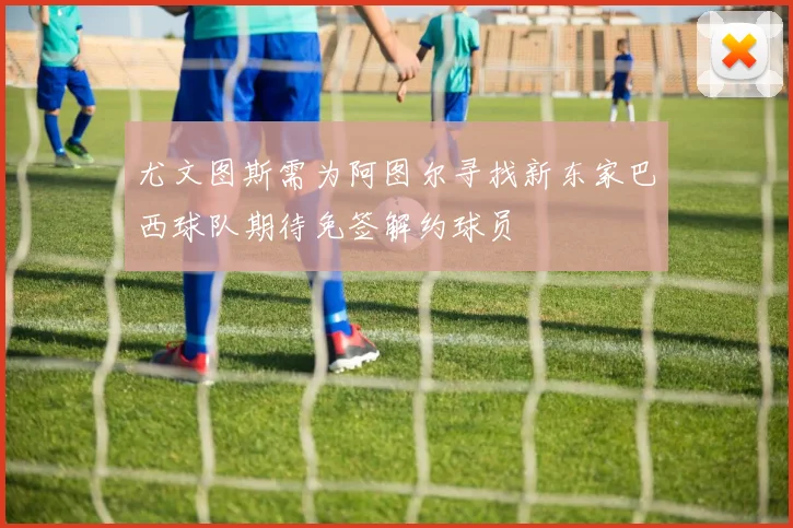 尤文图斯需为阿图尔寻找新东家巴西球队期待免签解约球员