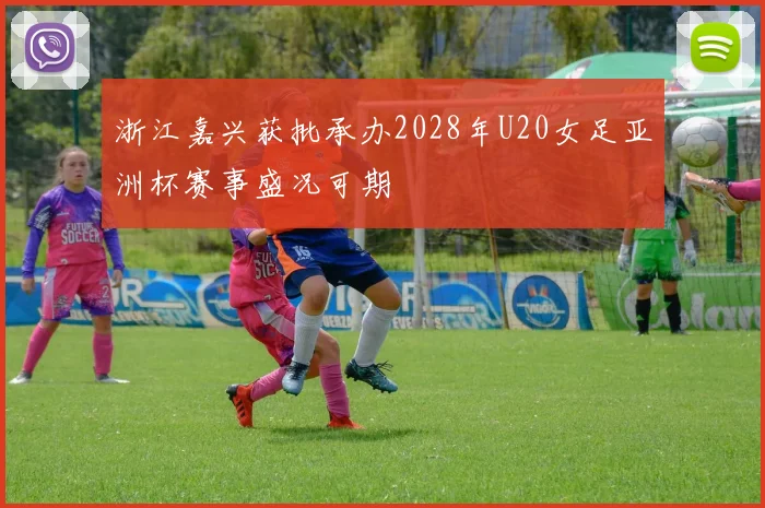 浙江嘉兴获批承办2028年U20女足亚洲杯赛事盛况可期