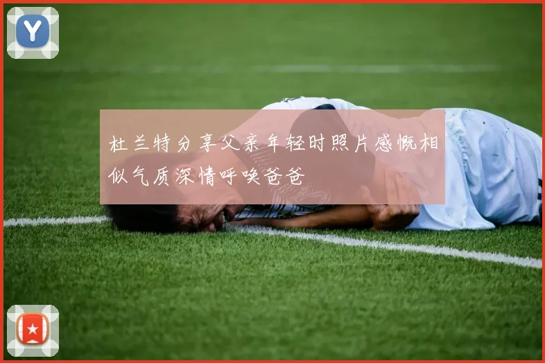 杜兰特分享父亲年轻时照片感慨相似气质深情呼唤爸爸