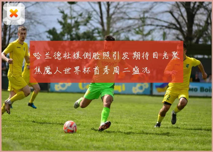 哈兰德社媒侧脸照引发期待目光聚焦魔人世界杯首秀周二盛况